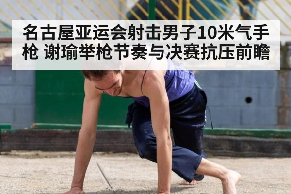 名古屋亚运会射击男子10米气手枪 谢瑜举枪节奏与决赛抗压前瞻