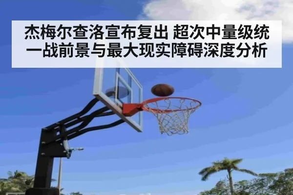 杰梅尔查洛宣布复出 超次中量级统一战前景与最大现实障碍深度分析